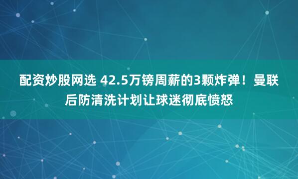 配资炒股网选 42.5万镑周薪的3颗炸弹！曼联后防清洗计划让球迷彻底愤怒