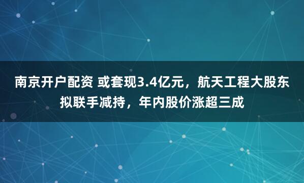 南京开户配资 或套现3.4亿元，航天工程大股东拟联手减持，年内股价涨超三成