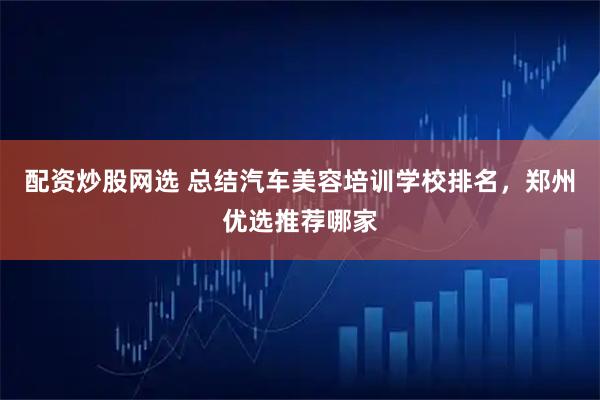 配资炒股网选 总结汽车美容培训学校排名，郑州优选推荐哪家