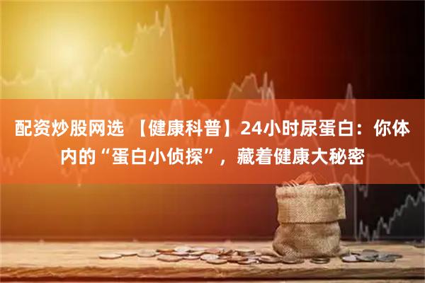 配资炒股网选 【健康科普】24小时尿蛋白：你体内的“蛋白小侦探”，藏着健康大秘密