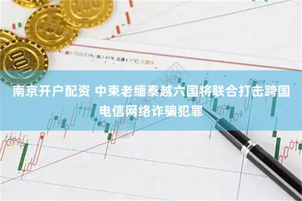 南京开户配资 中柬老缅泰越六国将联合打击跨国电信网络诈骗犯罪