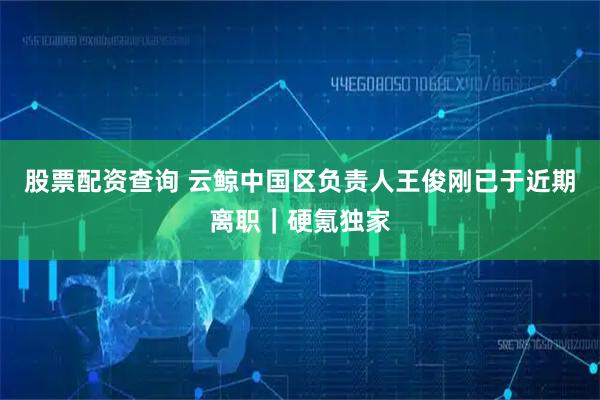 股票配资查询 云鲸中国区负责人王俊刚已于近期离职｜硬氪独家