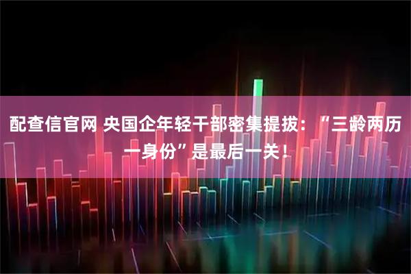 配查信官网 央国企年轻干部密集提拔：“三龄两历一身份”是最后一关！