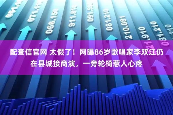 配查信官网 太假了！网曝86岁歌唱家李双江仍在县城接商演，一旁轮椅惹人心疼