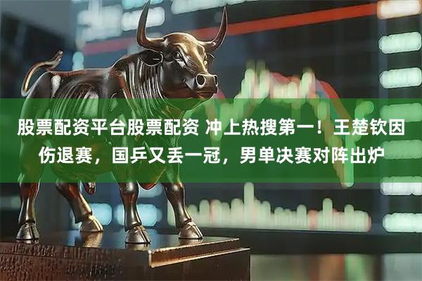 股票配资平台股票配资 冲上热搜第一！王楚钦因伤退赛，国乒又丢一冠，男单决赛对阵出炉