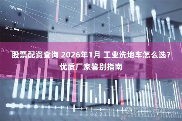 股票配资查询 2026年1月 工业洗地车怎么选？优质厂家鉴别指南