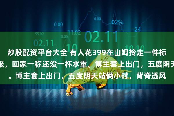 炒股配资平台大全 有人花399在山姆拎走一件标着400克90绒的羽绒服，回家一称还没一杯水重。博主套上出门，五度阴天站俩小时，背脊透风