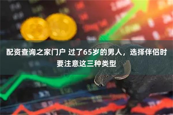 配资查询之家门户 过了65岁的男人，选择伴侣时要注意这三种类型