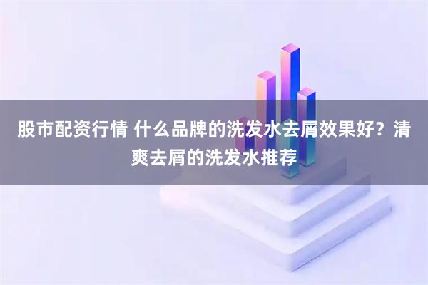 股市配资行情 什么品牌的洗发水去屑效果好？清爽去屑的洗发水推荐