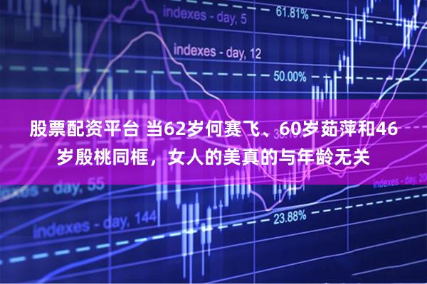 股票配资平台 当62岁何赛飞、60岁茹萍和46岁殷桃同框，女人的美真的与年龄无关