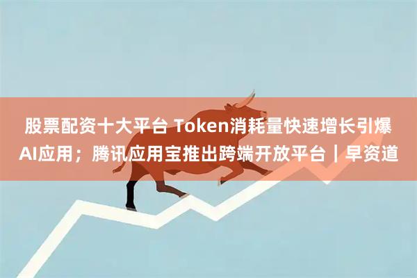 股票配资十大平台 Token消耗量快速增长引爆AI应用；腾讯应用宝推出跨端开放平台｜早资道