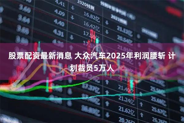 股票配资最新消息 大众汽车2025年利润腰斩 计划裁员5万人