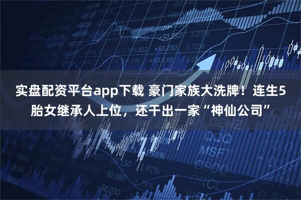 实盘配资平台app下载 豪门家族大洗牌！连生5胎女继承人上位，还干出一家“神仙公司”