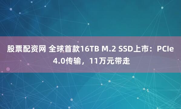 股票配资网 全球首款16TB M.2 SSD上市：PCIe 4.0传输，11万元带走