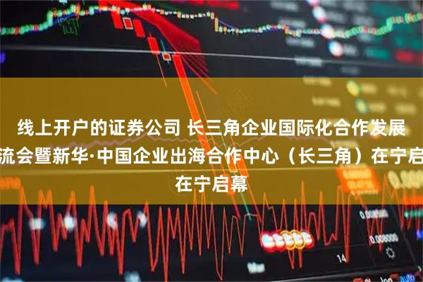 线上开户的证券公司 长三角企业国际化合作发展交流会暨新华·中国企业出海合作中心（长三角）在宁启幕
