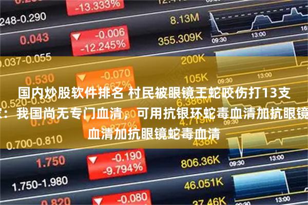 国内炒股软件排名 村民被眼镜王蛇咬伤打13支血清 专家：我国尚无专门血清，可用抗银环蛇毒血清加抗眼镜蛇毒血清